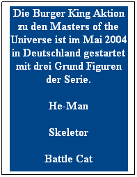 Textfeld: Die Burger King Aktion zu den Masters of the Universe ist im Mai 2004 in Deutschland gestartet mit drei Grund Figuren der Serie.
He-Man
Skeletor
Battle Cat
 
